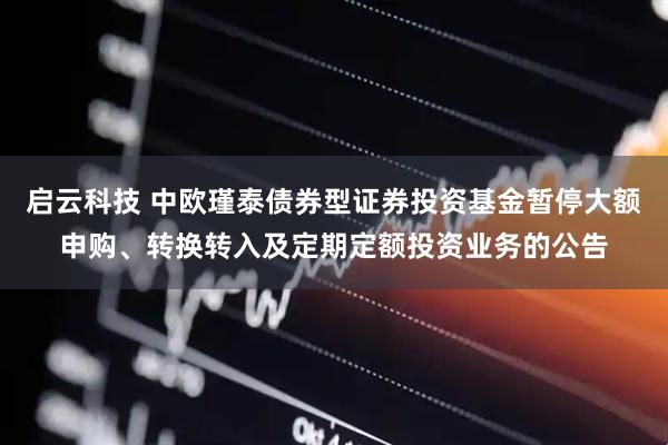启云科技 中欧瑾泰债券型证券投资基金暂停大额申购、转换转入及定期定额投资业务的公告