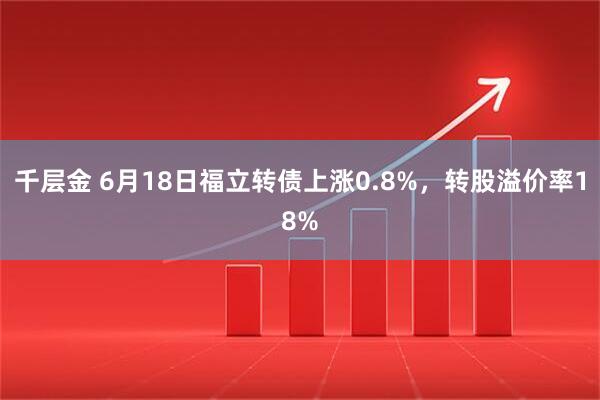 千层金 6月18日福立转债上涨0.8%，转股溢价率18%