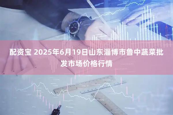 配资宝 2025年6月19日山东淄博市鲁中蔬菜批发市场价格行情