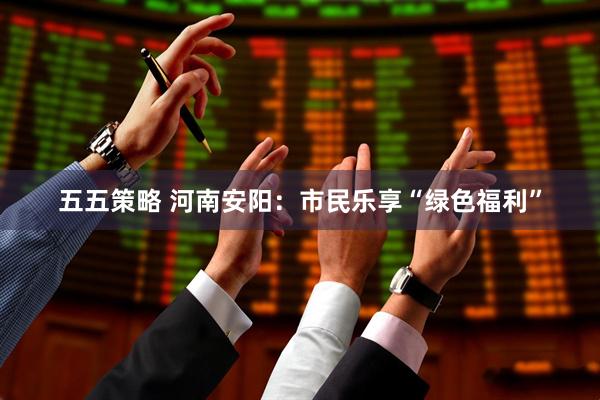 五五策略 河南安阳：市民乐享“绿色福利”