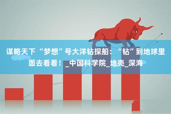 谋略天下 “梦想”号大洋钻探船：“钻”到地球里面去看看！_中国科学院_地壳_深海