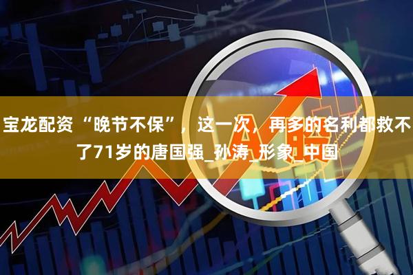 宝龙配资 “晚节不保”，这一次，再多的名利都救不了71岁的唐国强_孙涛_形象_中国