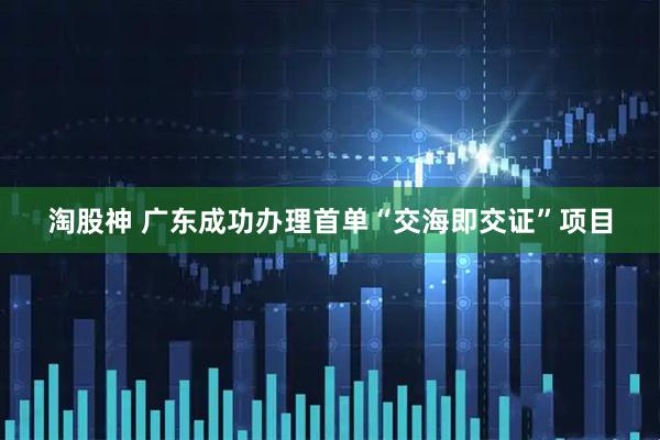 淘股神 广东成功办理首单“交海即交证”项目