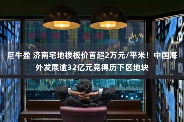 巨牛盈 济南宅地楼板价首超2万元/平米！中国海外发展逾32亿元竞得历下区地块