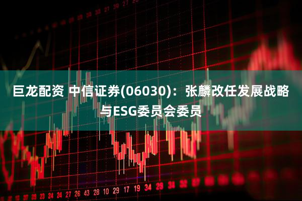 巨龙配资 中信证券(06030)：张麟改任发展战略与ESG委员会委员