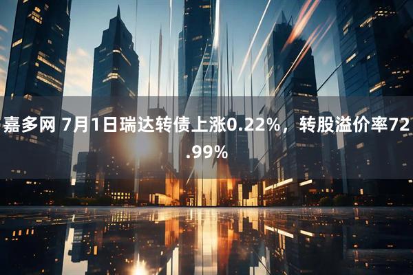嘉多网 7月1日瑞达转债上涨0.22%，转股溢价率72.99%