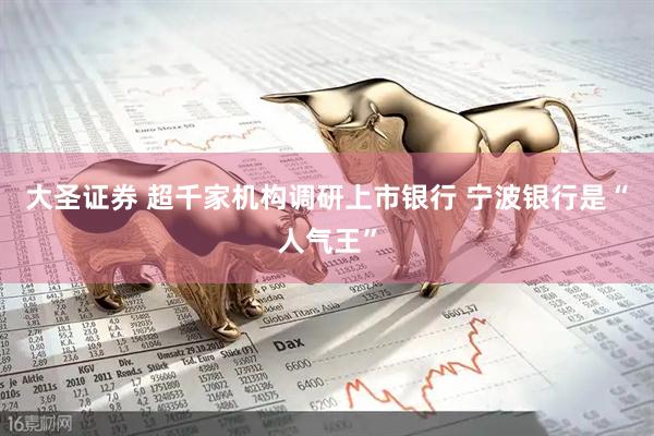 大圣证券 超千家机构调研上市银行 宁波银行是“人气王”