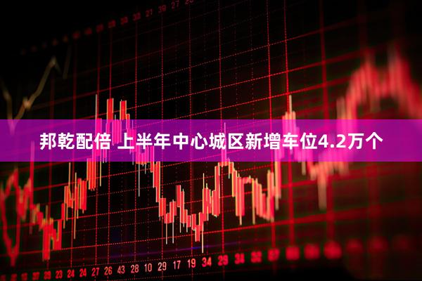 邦乾配倍 上半年中心城区新增车位4.2万个