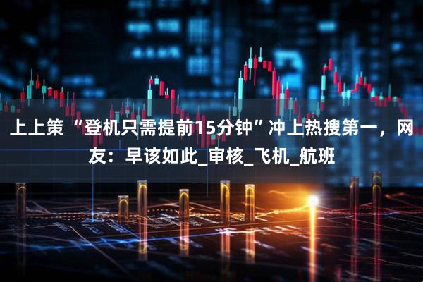 上上策 “登机只需提前15分钟”冲上热搜第一，网友：早该如此_审核_飞机_航班