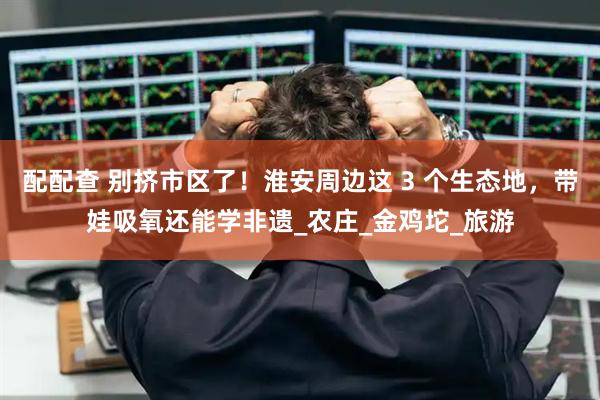 配配查 别挤市区了！淮安周边这 3 个生态地，带娃吸氧还能学非遗_农庄_金鸡坨_旅游