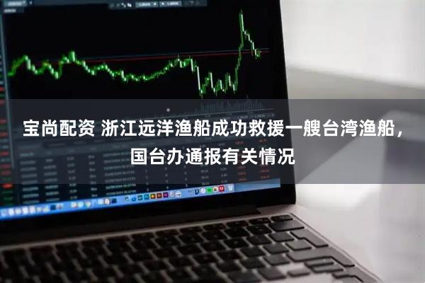 宝尚配资 浙江远洋渔船成功救援一艘台湾渔船，国台办通报有关情况