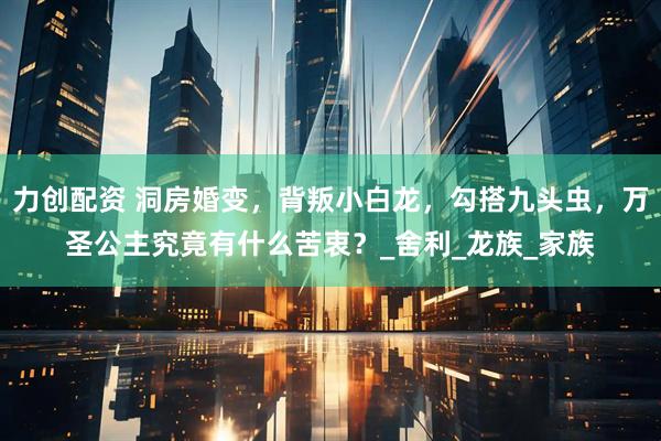 力创配资 洞房婚变，背叛小白龙，勾搭九头虫，万圣公主究竟有什么苦衷？_舍利_龙族_家族