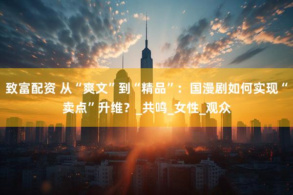 致富配资 从“爽文”到“精品”：国漫剧如何实现“卖点”升维？_共鸣_女性_观众