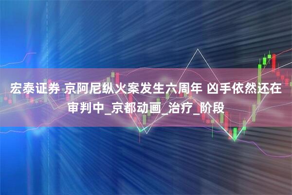 宏泰证券 京阿尼纵火案发生六周年 凶手依然还在审判中_京都动画_治疗_阶段