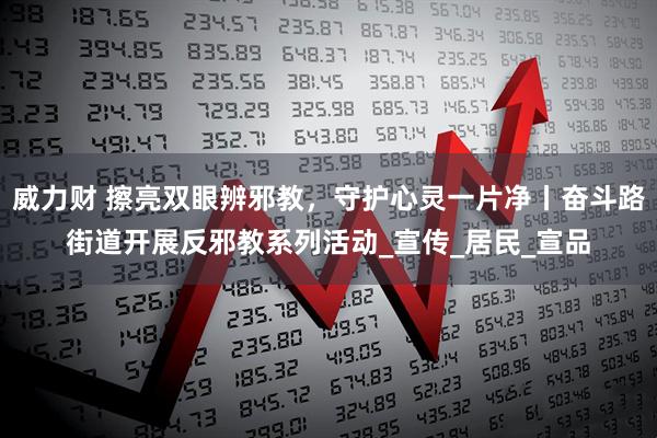 威力财 擦亮双眼辨邪教，守护心灵一片净丨奋斗路街道开展反邪教系列活动_宣传_居民_宣品