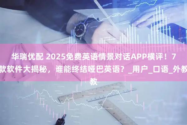 华瑞优配 2025免费英语情景对话APP横评！7款软件大揭秘，谁能终结哑巴英语？_用户_口语_外教