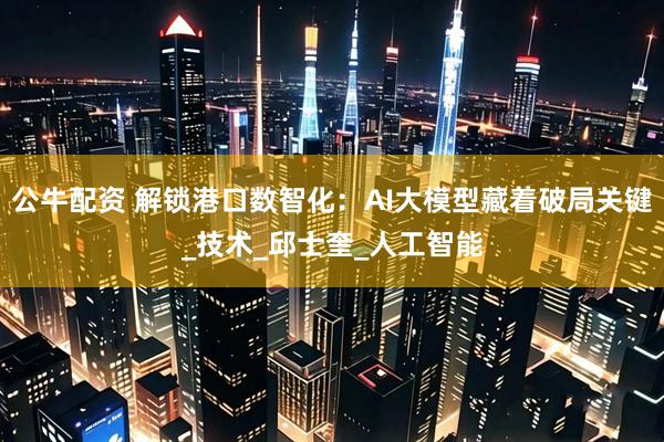 公牛配资 解锁港口数智化：AI大模型藏着破局关键_技术_邱士奎_人工智能