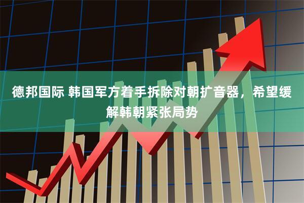 德邦国际 韩国军方着手拆除对朝扩音器，希望缓解韩朝紧张局势