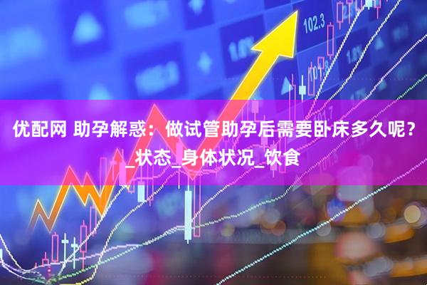 优配网 助孕解惑：做试管助孕后需要卧床多久呢？_状态_身体状况_饮食