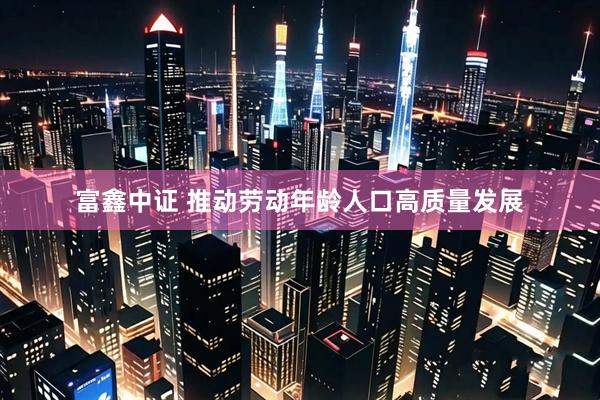 富鑫中证 推动劳动年龄人口高质量发展