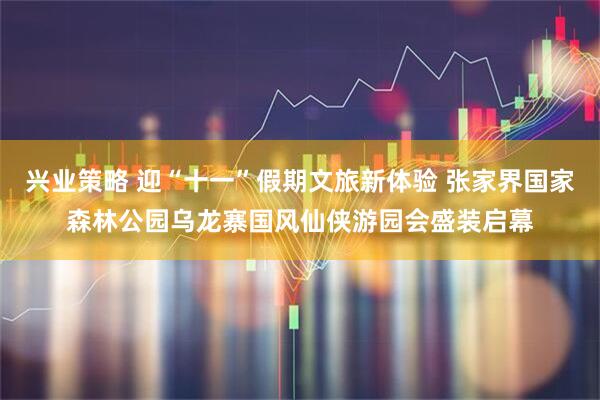 兴业策略 迎“十一”假期文旅新体验 张家界国家森林公园乌龙寨国风仙侠游园会盛装启幕