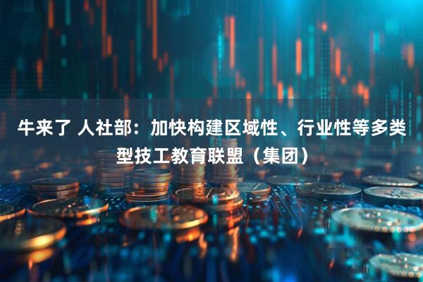 牛来了 人社部：加快构建区域性、行业性等多类型技工教育联盟（集团）