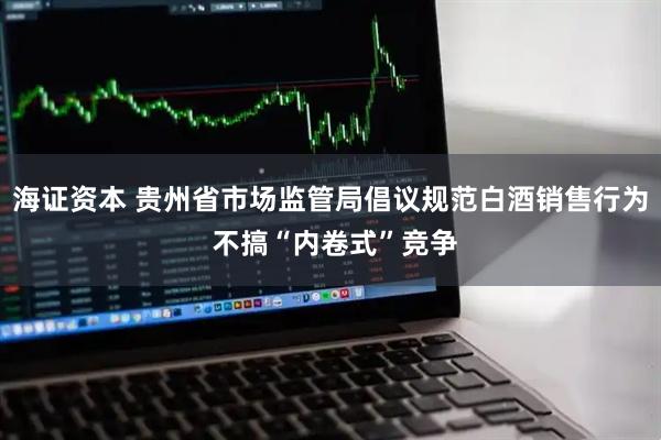 海证资本 贵州省市场监管局倡议规范白酒销售行为 不搞“内卷式”竞争