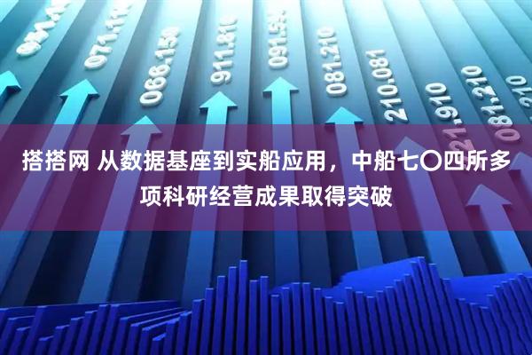 搭搭网 从数据基座到实船应用，中船七〇四所多项科研经营成果取得突破