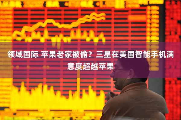 领域国际 苹果老家被偷？三星在美国智能手机满意度超越苹果